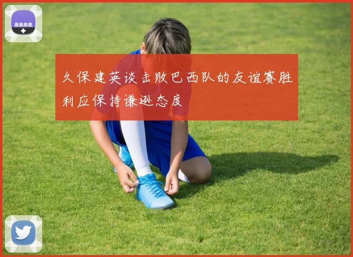 久保建英谈击败巴西队的友谊赛胜利应保持谦逊态度