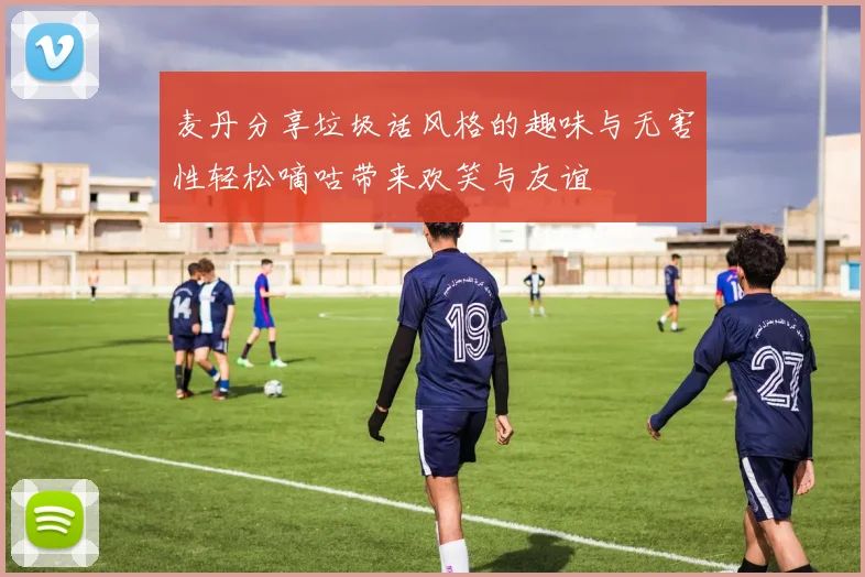 麦丹分享垃圾话风格的趣味与无害性轻松嘀咕带来欢笑与友谊