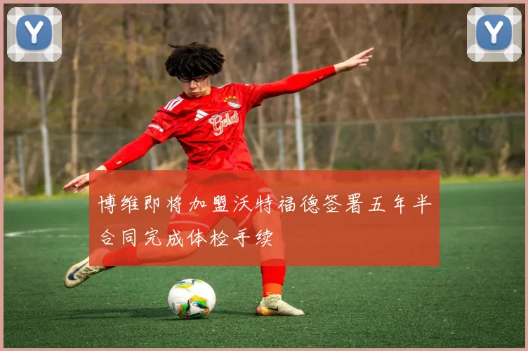 博维即将加盟沃特福德签署五年半合同完成体检手续