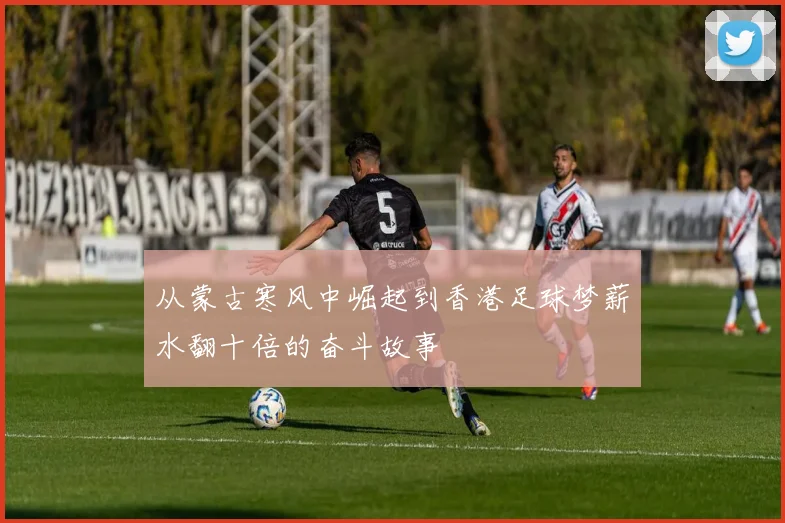 从蒙古寒风中崛起到香港足球梦薪水翻十倍的奋斗故事