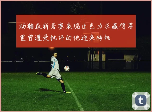 杨瀚森新秀赛表现出色力求赢得尊重曾遭受批评的他迎来转机