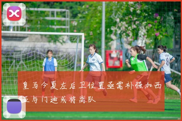 皇马今夏左后卫位置亟需补强加西亚与门迪或将离队