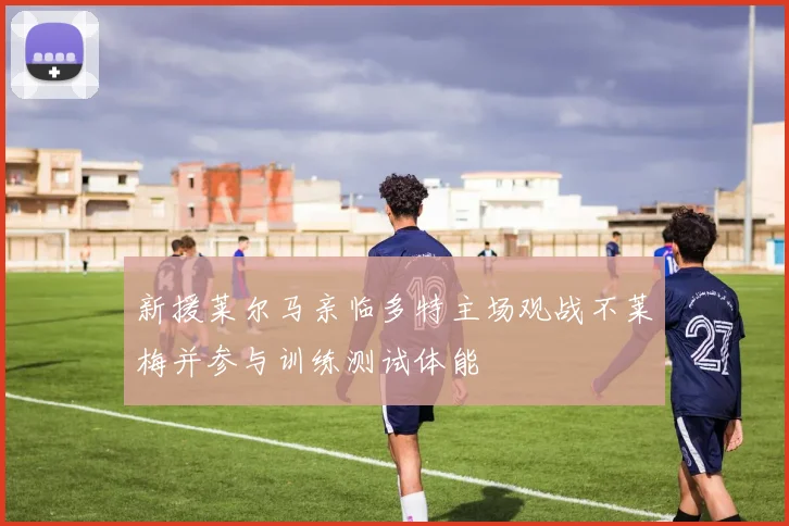 新援莱尔马亲临多特主场观战不莱梅并参与训练测试体能