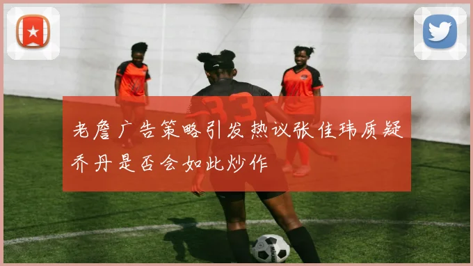 老詹广告策略引发热议张佳玮质疑乔丹是否会如此炒作