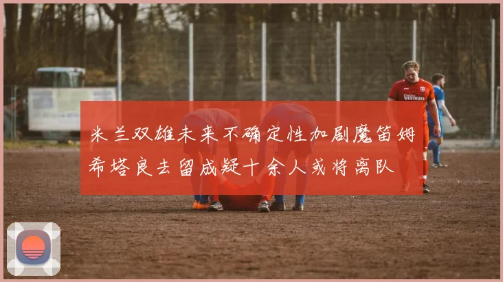 米兰双雄未来不确定性加剧魔笛姆希塔良去留成疑十余人或将离队