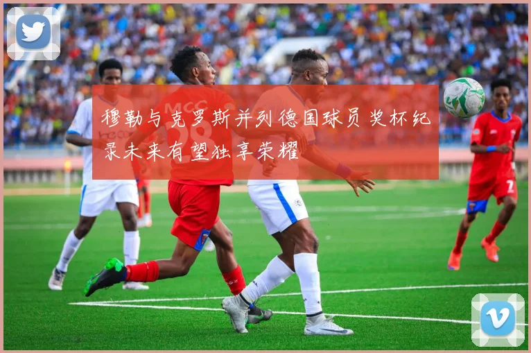 穆勒与克罗斯并列德国球员奖杯纪录未来有望独享荣耀