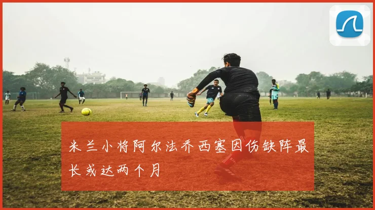 米兰小将阿尔法乔西塞因伤缺阵最长或达两个月