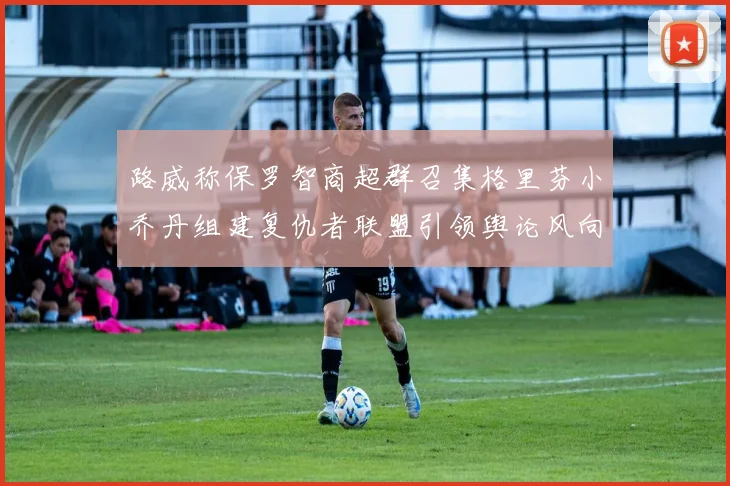 路威称保罗智商超群召集格里芬小乔丹组建复仇者联盟引领舆论风向