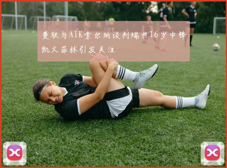 曼联与AIK索尔纳谈判瑞典16岁中锋凯文菲林引发关注