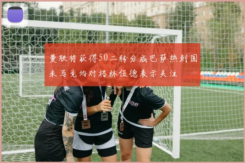 曼联将获得50二转分成巴萨热刺国米马竞均对格林伍德表示关注