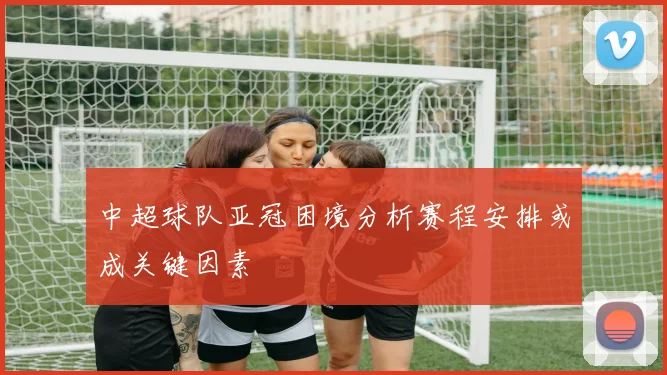 中超球队亚冠困境分析赛程安排或成关键因素