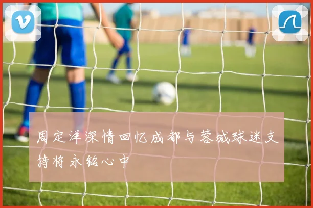 周定洋深情回忆成都与蓉城球迷支持将永铭心中