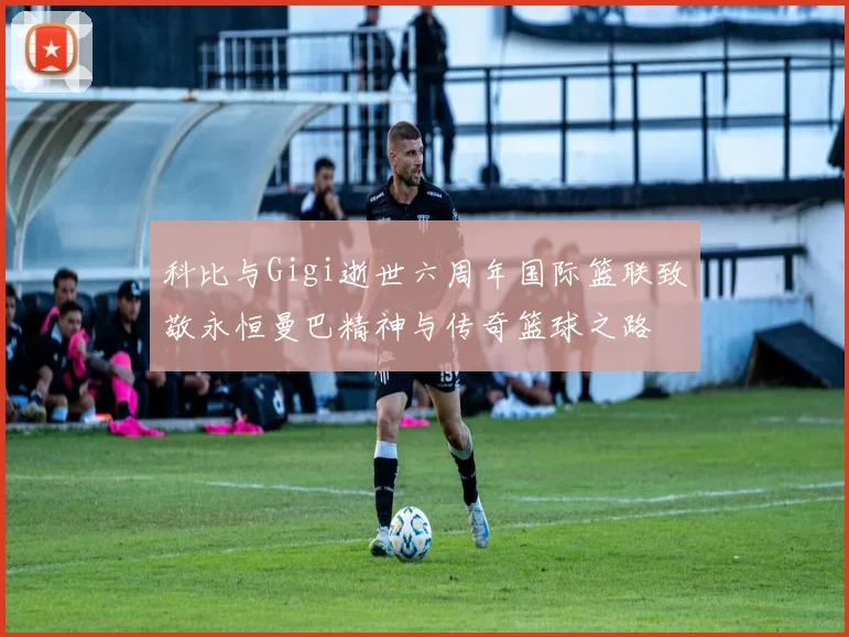 科比与Gigi逝世六周年国际篮联致敬永恒曼巴精神与传奇篮球之路