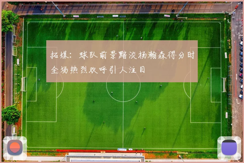 拓媒：球队前景黯淡杨瀚森得分时全场热烈欢呼引人注目