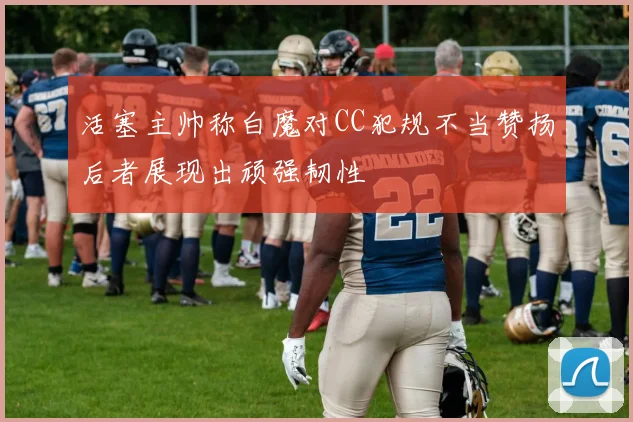 活塞主帅称白魔对CC犯规不当赞扬后者展现出顽强韧性