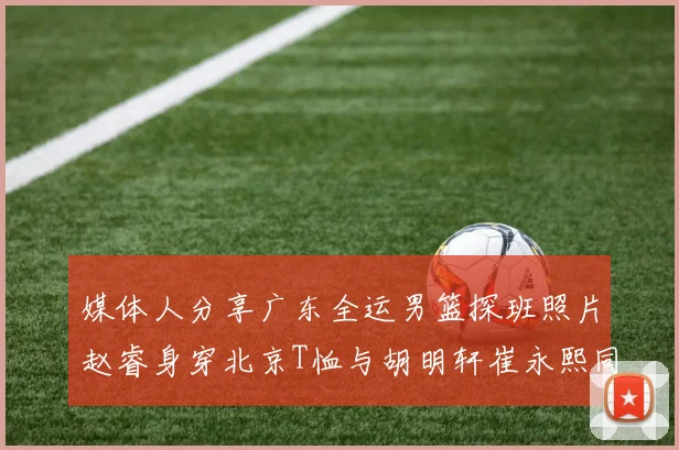 媒体人分享广东全运男篮探班照片赵睿身穿北京T恤与胡明轩崔永熙同框合影