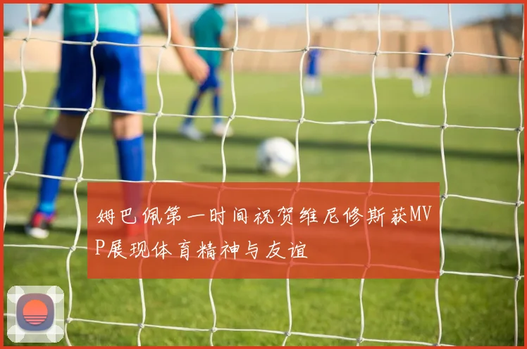 姆巴佩第一时间祝贺维尼修斯获MVP展现体育精神与友谊