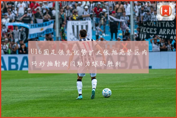 U16国足领先优势扩大张旭尧禁区内巧妙抽射破门助力球队胜利