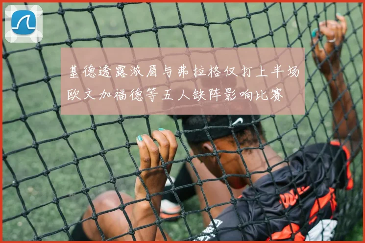 基德透露浓眉与弗拉格仅打上半场欧文加福德等五人缺阵影响比赛