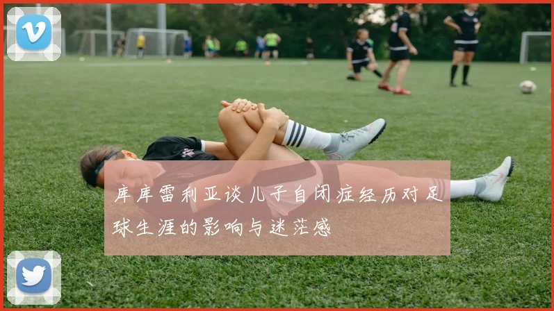 库库雷利亚谈儿子自闭症经历对足球生涯的影响与迷茫感