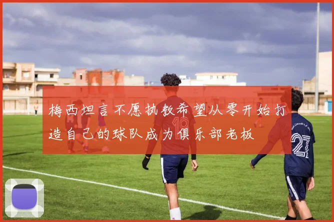 梅西坦言不愿执教希望从零开始打造自己的球队成为俱乐部老板