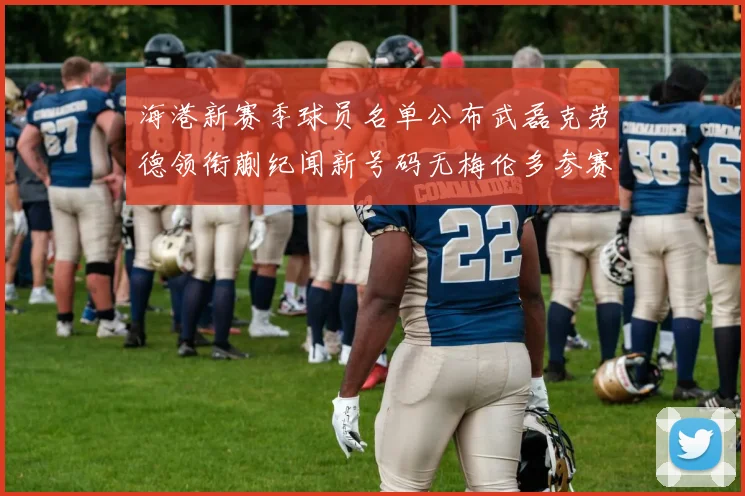 海港新赛季球员名单公布武磊克劳德领衔蒯纪闻新号码无梅伦多参赛