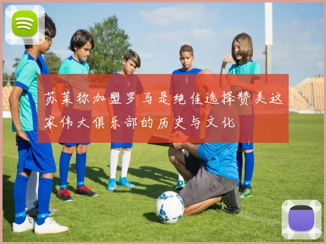 苏莱称加盟罗马是绝佳选择赞美这家伟大俱乐部的历史与文化