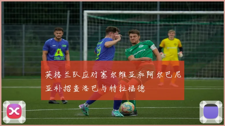 英格兰队应对塞尔维亚和阿尔巴尼亚补招查洛巴与特拉福德