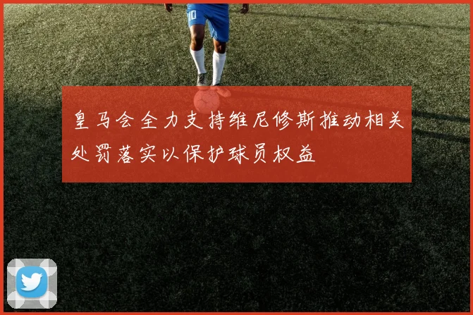 皇马会全力支持维尼修斯推动相关处罚落实以保护球员权益