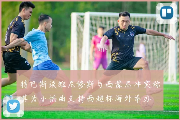 特巴斯谈维尼修斯与西蒙尼冲突称其为小插曲支持西超杯海外举办