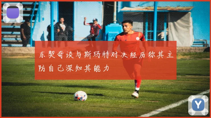 东契奇谈与斯玛特对决经历称其主防自己深知其能力