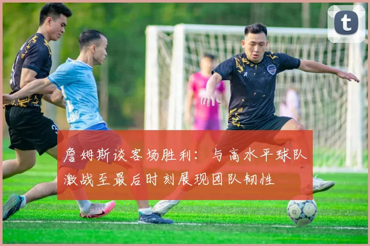 詹姆斯谈客场胜利：与高水平球队激战至最后时刻展现团队韧性