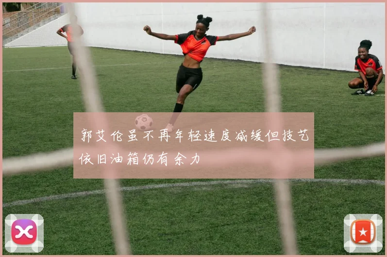 郭艾伦虽不再年轻速度减缓但技艺依旧油箱仍有余力