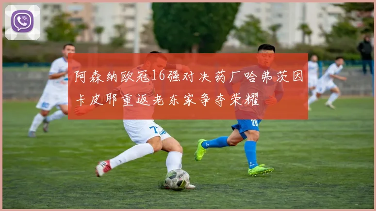 阿森纳欧冠16强对决药厂哈弗茨因卡皮耶重返老东家争夺荣耀