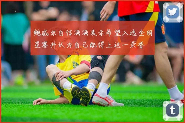 鲍威尔自信满满表示希望入选全明星赛并认为自己配得上这一荣誉