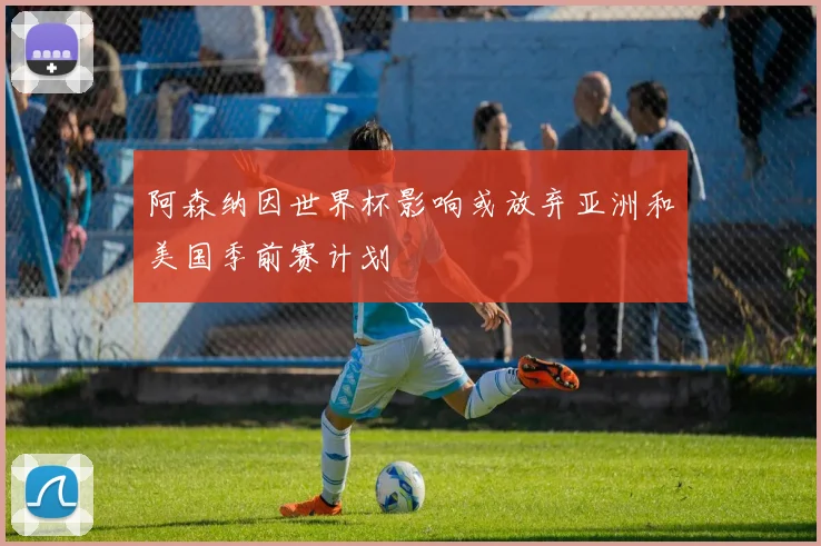 阿森纳因世界杯影响或放弃亚洲和美国季前赛计划