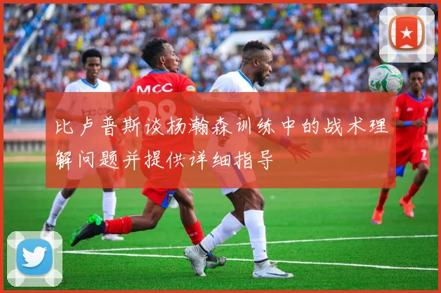 比卢普斯谈杨瀚森训练中的战术理解问题并提供详细指导