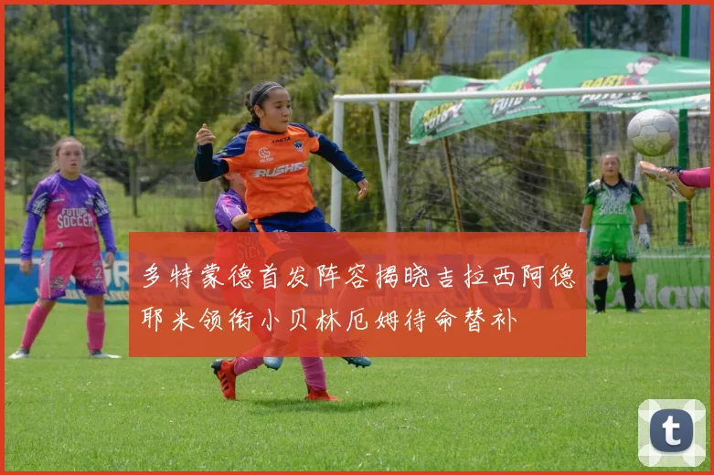 多特蒙德首发阵容揭晓吉拉西阿德耶米领衔小贝林厄姆待命替补