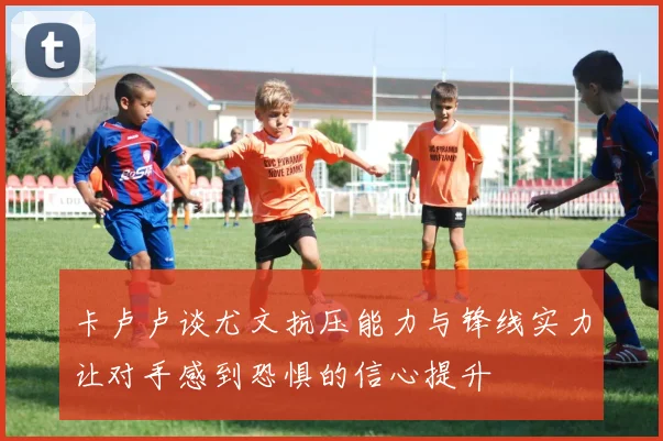 卡卢卢谈尤文抗压能力与锋线实力让对手感到恐惧的信心提升