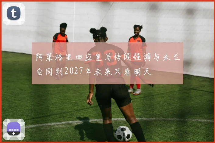 阿莱格里回应皇马传闻强调与米兰合同到2027年未来只看明天