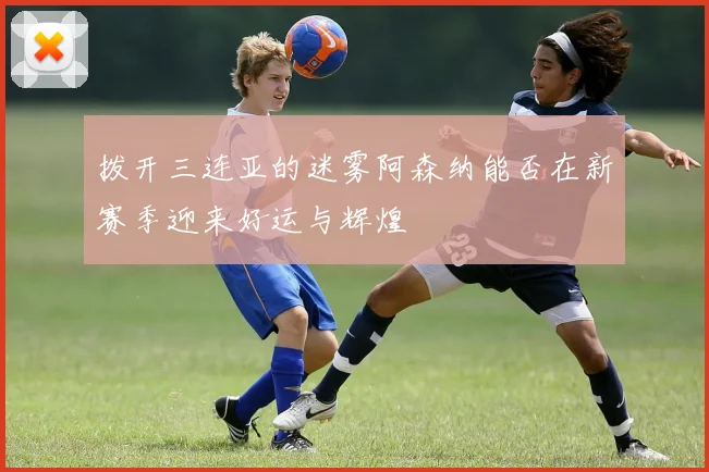 拨开三连亚的迷雾阿森纳能否在新赛季迎来好运与辉煌