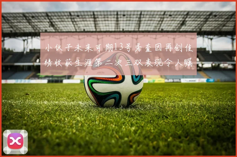 小伙子未来可期13号秀奎因再创佳绩收获生涯第二次三双表现令人瞩目